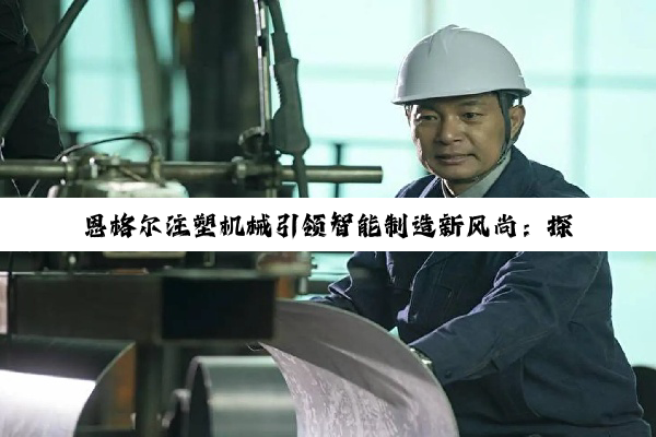 恩格尔注塑机械引领智能制造新风尚：探索绿色高效注塑技术最新热点